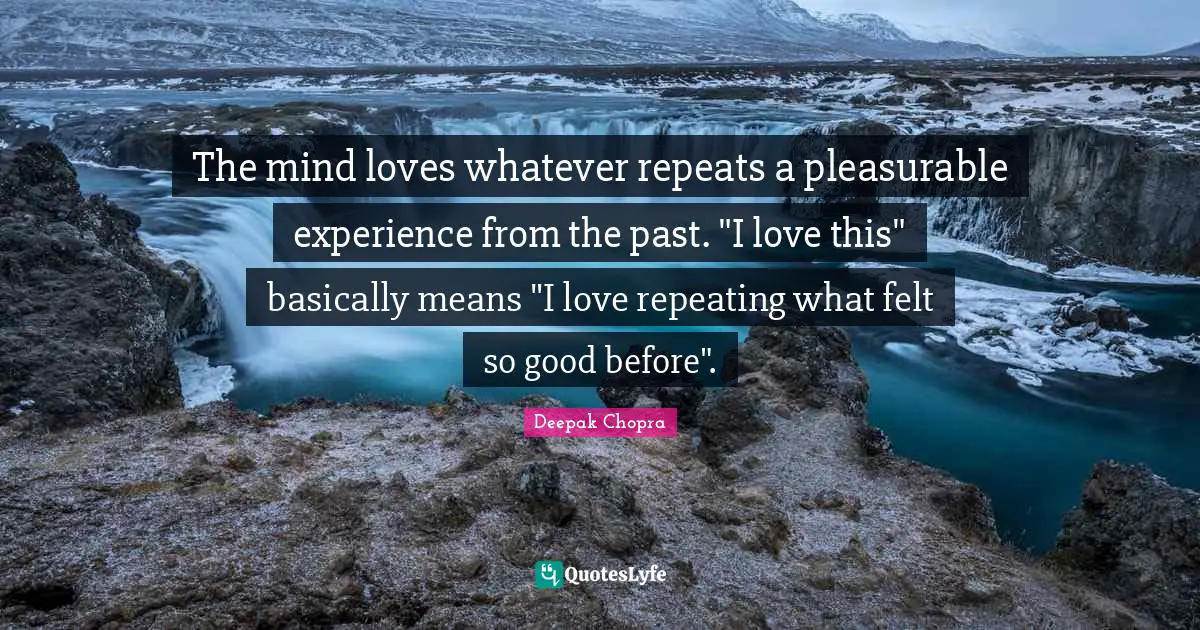 The mind loves whatever repeats a pleasurable experience from the past. "I love this" basically means "I love repeating what felt so good before".