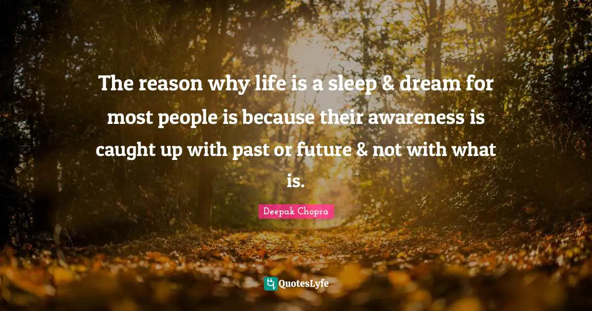 The reason why life is a sleep & dream for most people is because their awareness is caught up with past or future & not with what is.