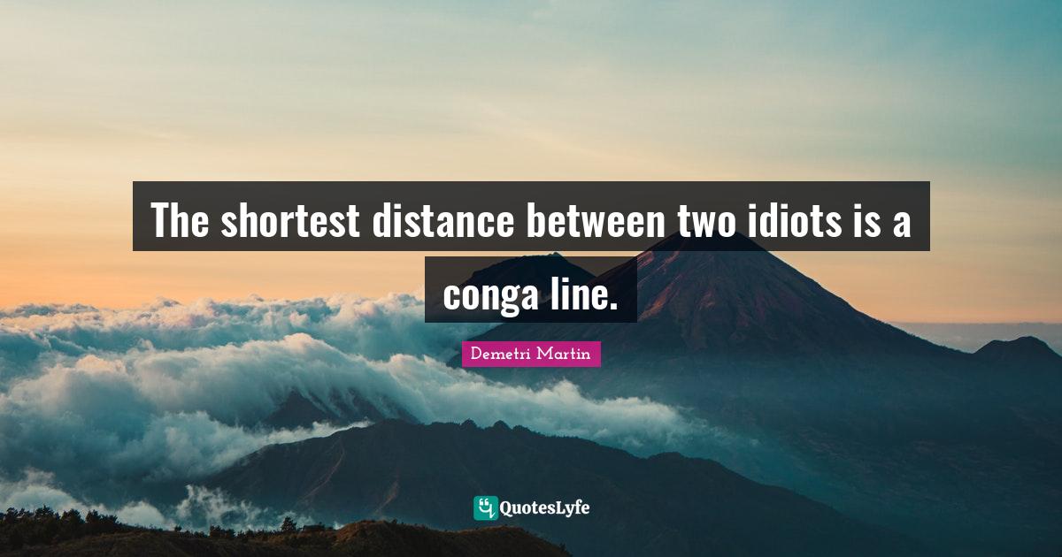 The shortest distance between two idiots is a conga line.... Quote by