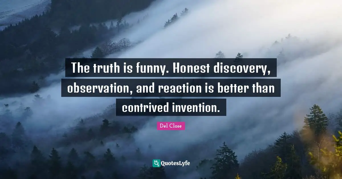 The truth is funny. Honest discovery, observation, and reaction is better than contrived invention.