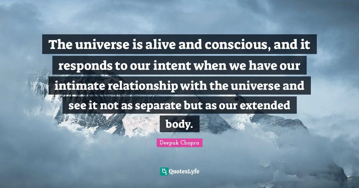 The universe is alive and conscious, and it responds to our intent when we have our intimate relationship with the universe and see it not as separate but as our extended body.