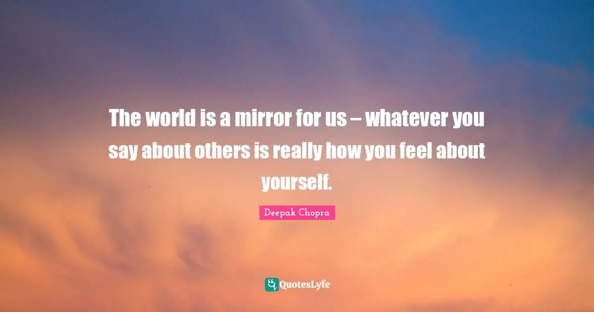The world is a mirror for us – whatever you say about others is really how you feel about yourself.
