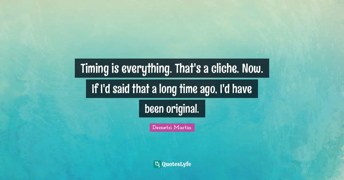Timing is everything. That's a cliche. Now. If I'd said that a long time ago, I'd have been original.