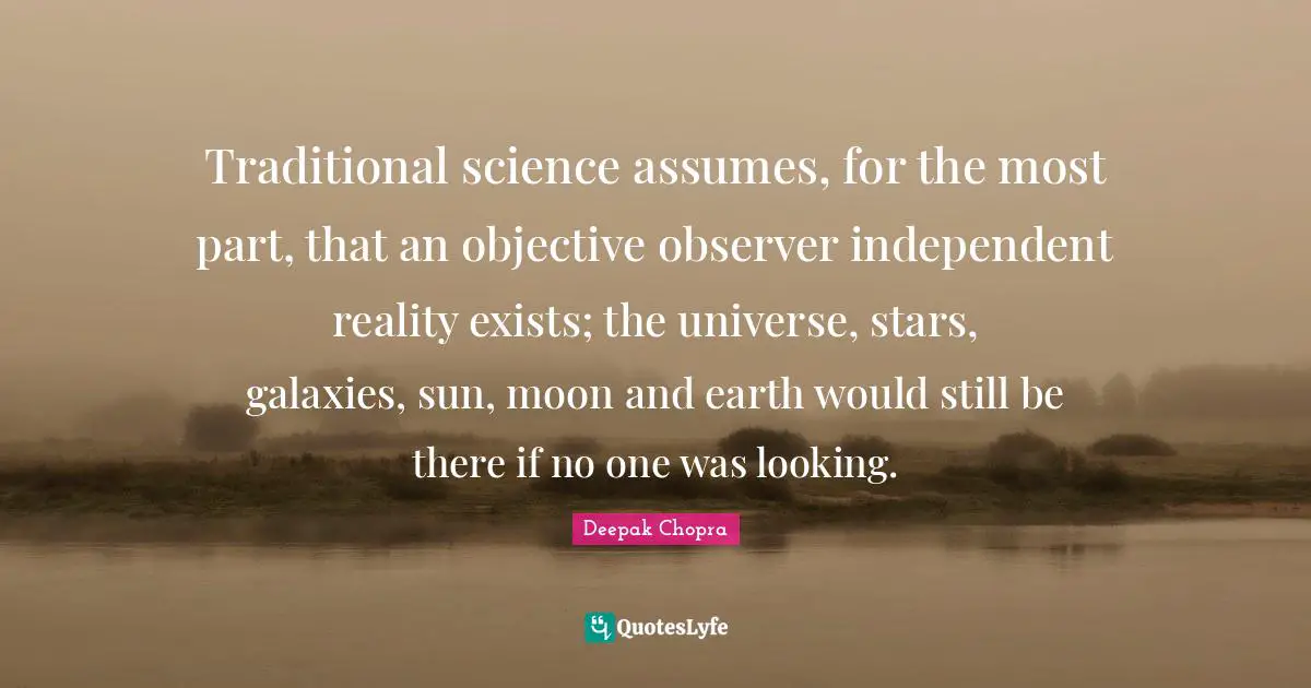 Traditional science assumes, for the most part, that an objective observer independent reality exists; the universe, stars, galaxies, sun, moon and earth would still be there if no one was looking.