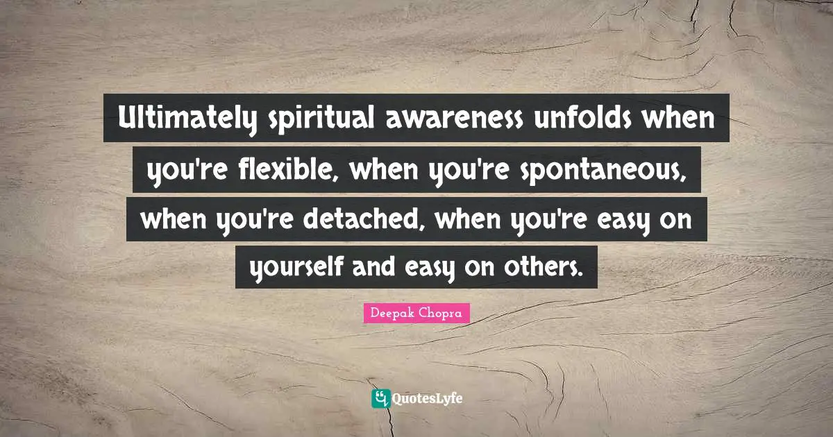 Ultimately spiritual awareness unfolds when you're flexible, when you're spontaneous, when you're detached, when you're easy on yourself and easy on others.