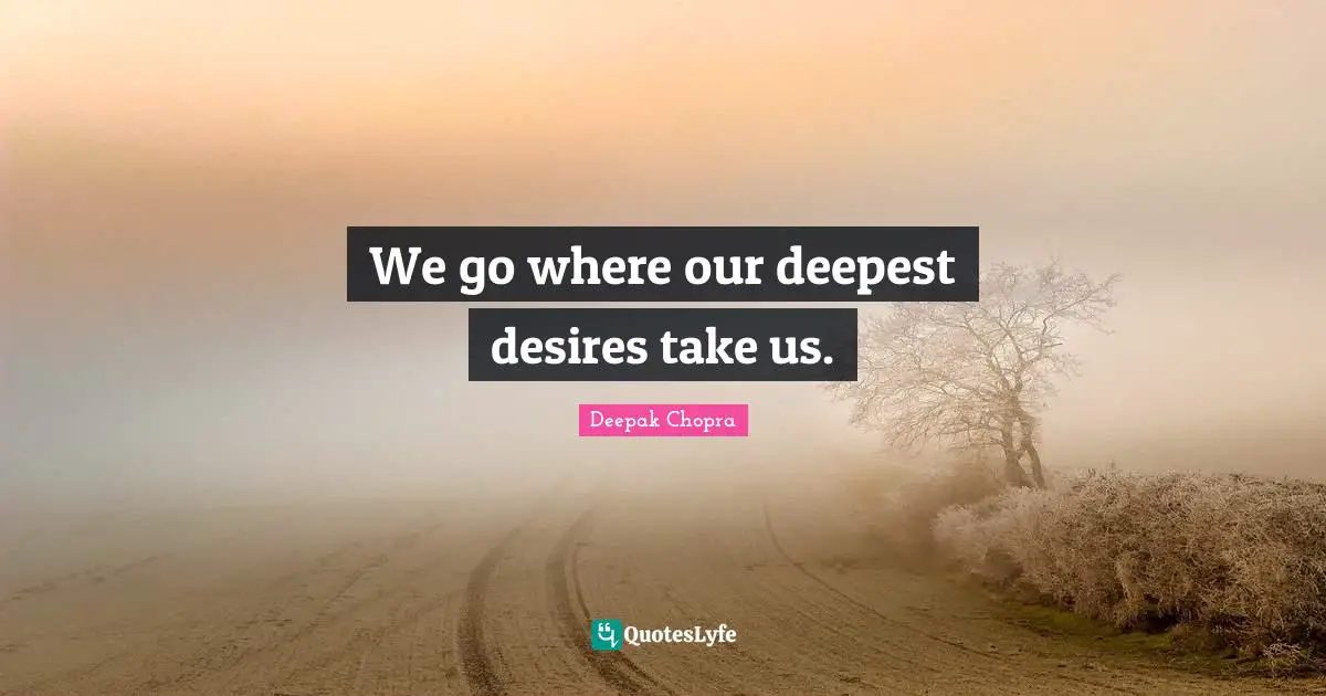 We go where our deepest desires take us.
