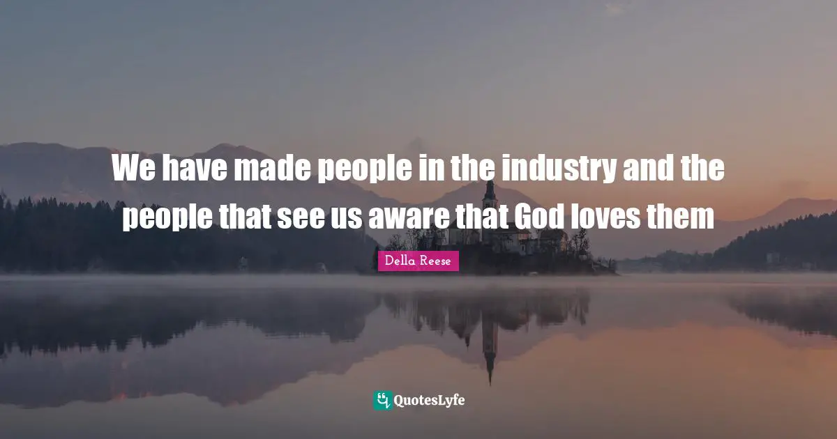 We have made people in the industry and the people that see us aware that God loves them