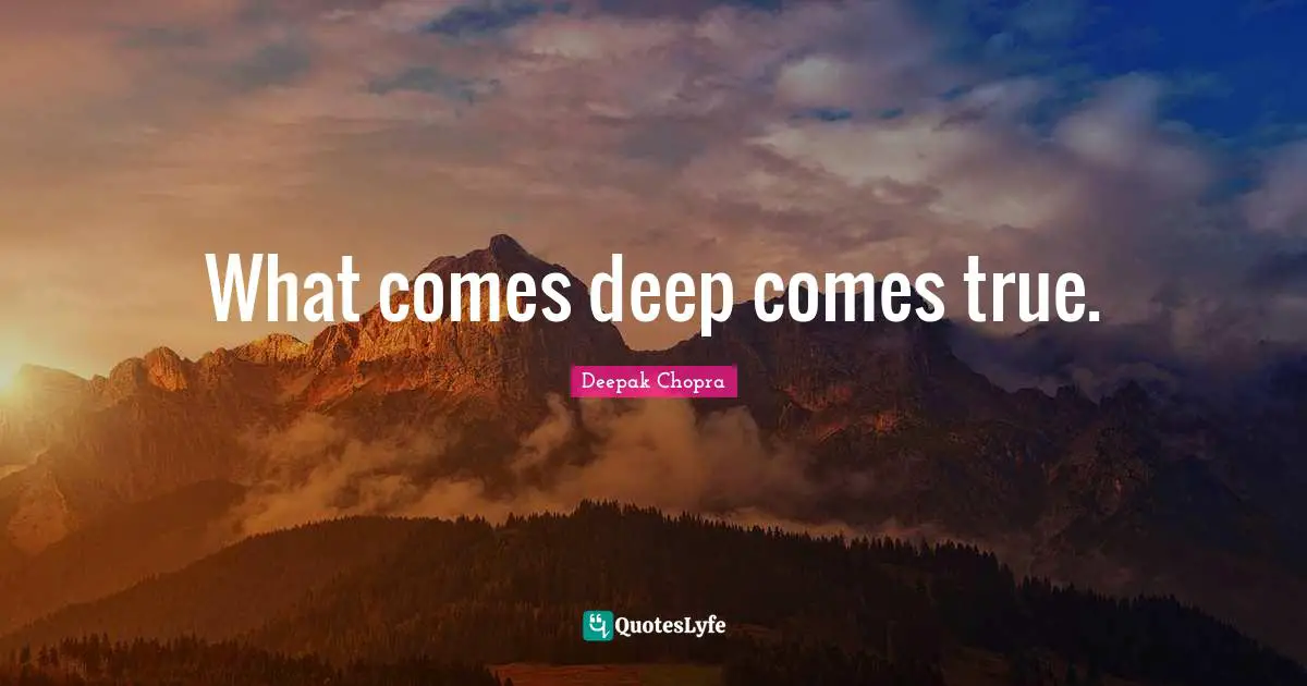 What comes deep comes true.