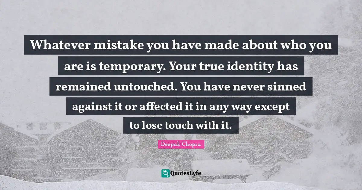 Whatever mistake you have made about who you are is temporary. Your true identity has remained untouched. You have never sinned against it or affected it in any way except to lose touch with it.