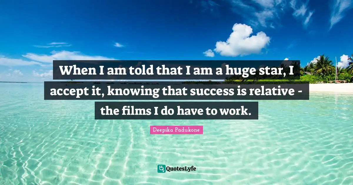 When I am told that I am a huge star, I accept it, knowing that success is relative - the films I do have to work.