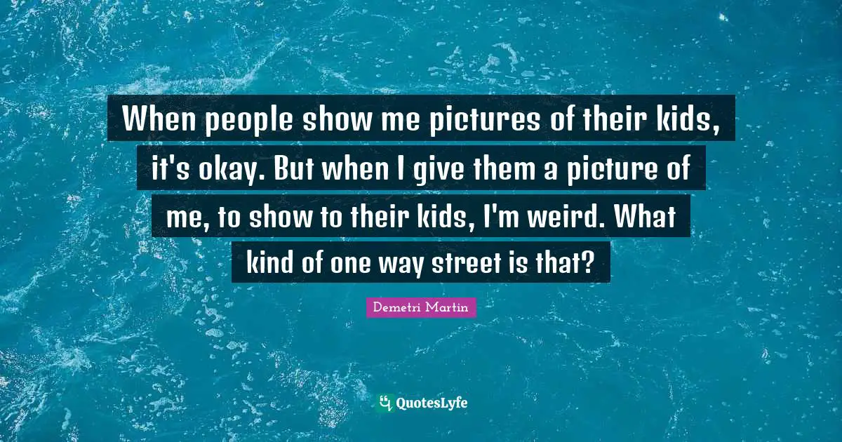 Demetri Martin Quotes: "When people show me pictures of their kids, it's okay. But when I give them a picture of me, to show to their kids, I'm weird. What kind of one way street is that?"