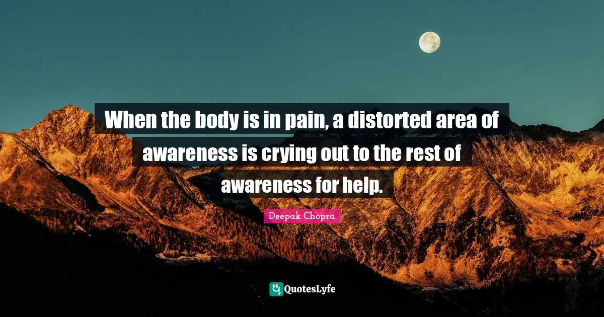 When the body is in pain, a distorted area of awareness is crying out to the rest of awareness for help.