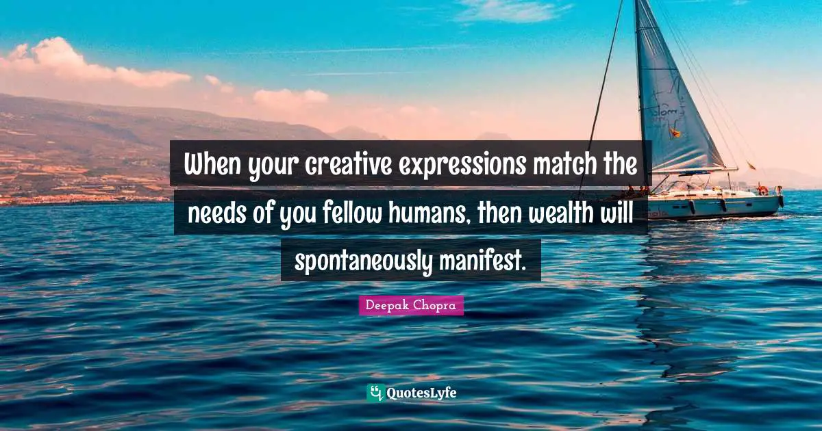 When your creative expressions match the needs of you fellow humans, then wealth will spontaneously manifest.