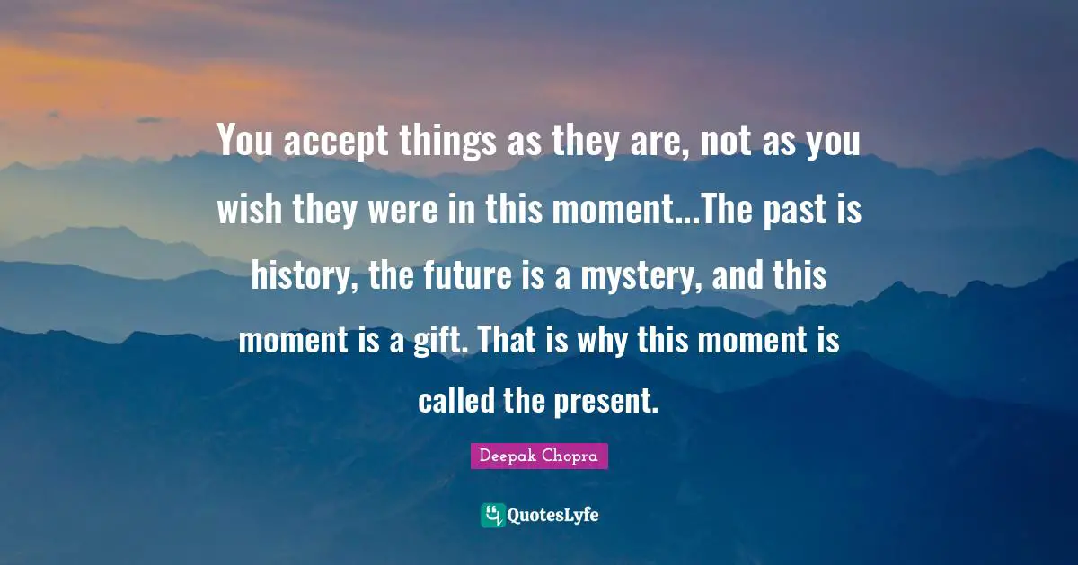 You accept things as they are, not as you wish they were in this moment...The past is history, the future is a mystery, and this moment is a gift. That is why this moment is called the present.