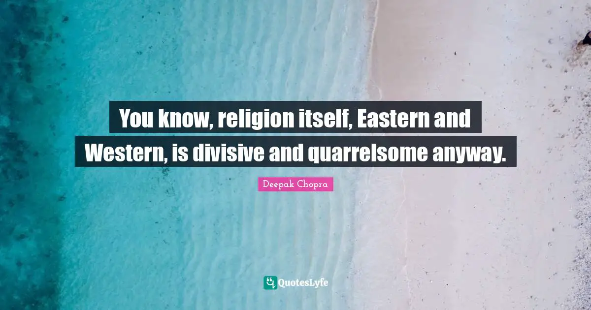 You know, religion itself, Eastern and Western, is divisive and quarrelsome anyway.