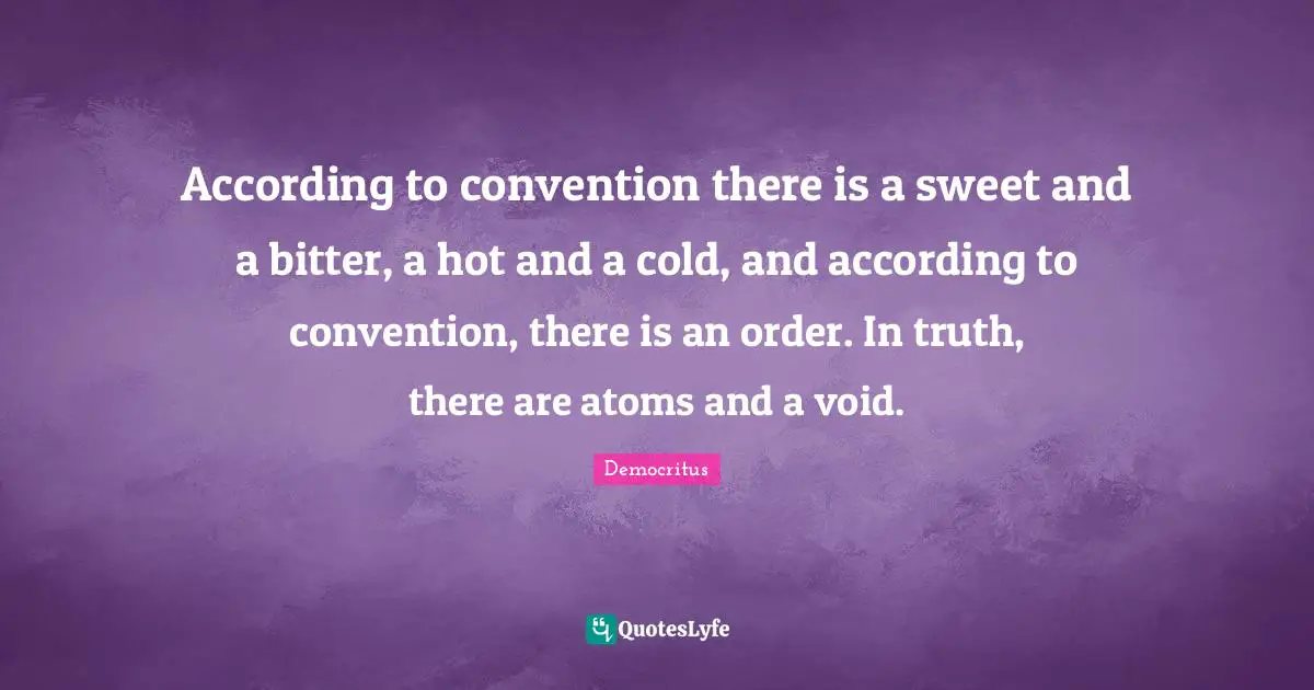 According to convention there is a sweet and a bitter, a hot and a cold, and according to convention, there is an order. In truth, there are atoms and a void.