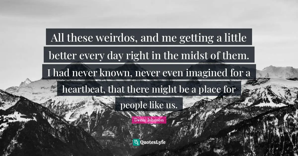 Denis Johnson Quotes: "All these weirdos, and me getting a little better every day right in the midst of them. I had never known, never even imagined for a heartbeat, that there might be a place for people like us."