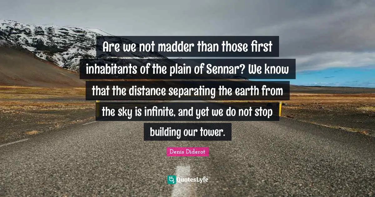 Are we not madder than those first inhabitants of the plain of Sennar? We know that the distance separating the earth from the sky is infinite, and yet we do not stop building our tower.