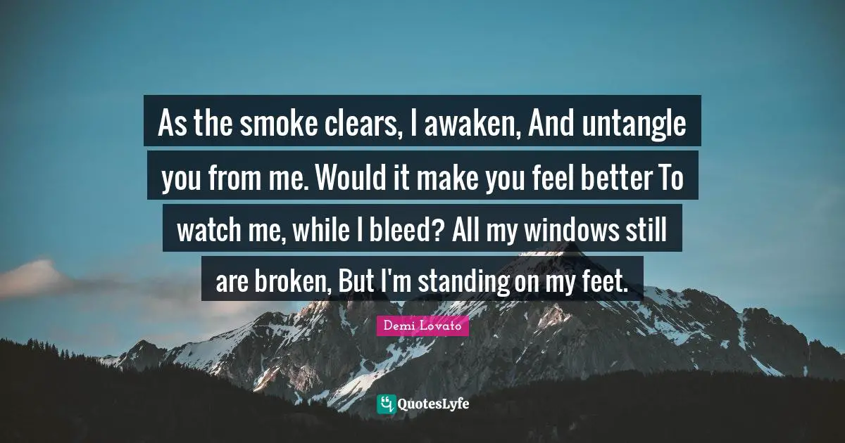 As the smoke clears, I awaken, And untangle you from me. Would it make you feel better To watch me, while I bleed? All my windows still are broken, But I'm standing on my feet.