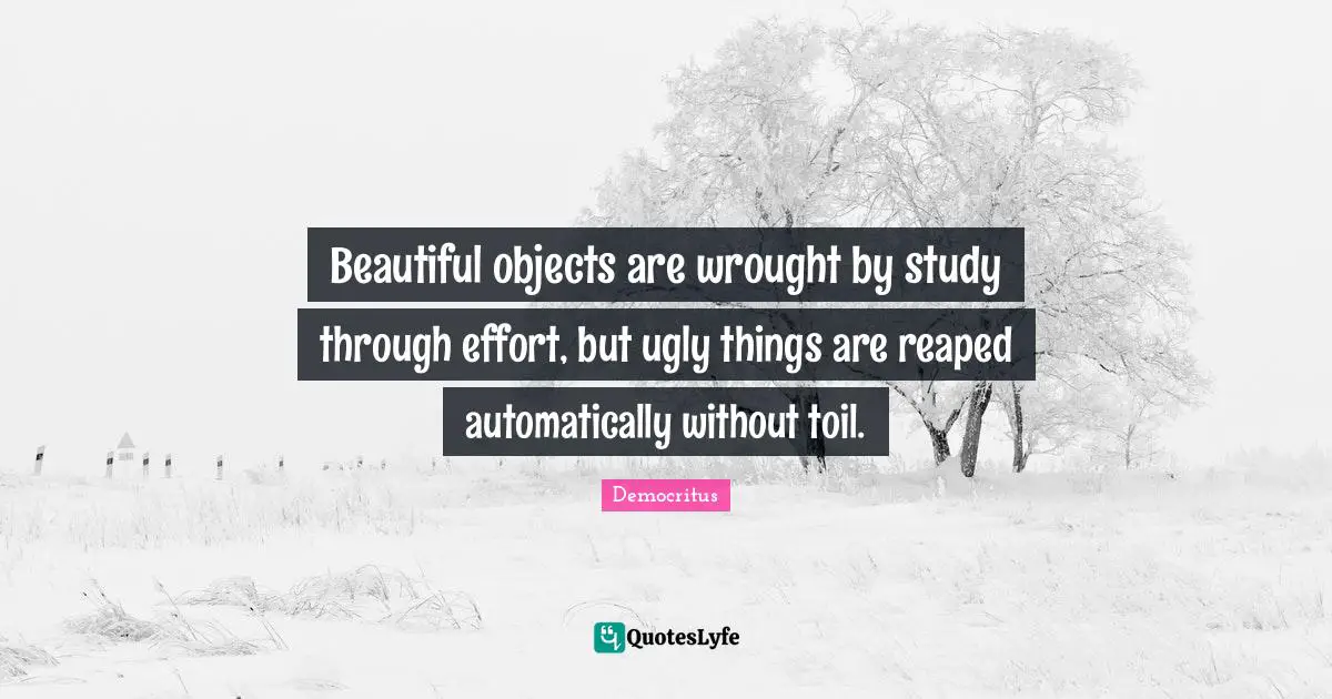 Beautiful objects are wrought by study through effort, but ugly things are reaped automatically without toil.