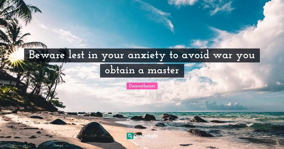 Beware lest in your anxiety to avoid war you obtain a master