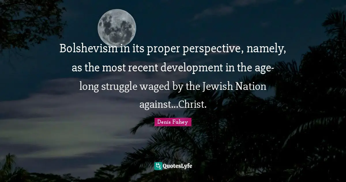 Bolshevism in its proper perspective, namely, as the most recent development in the age-long struggle waged by the Jewish Nation against...Christ.