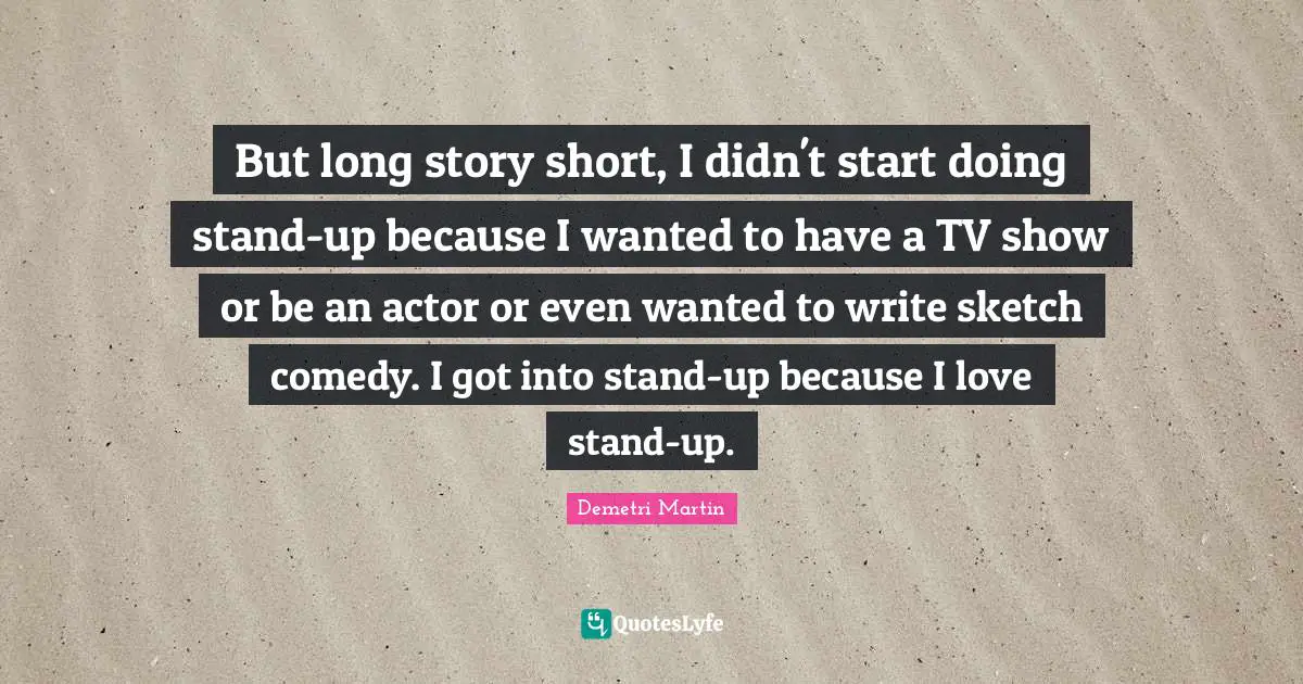 But long story short, I didn't start doing stand-up because I wanted to have a TV show or be an actor or even wanted to write sketch comedy. I got into stand-up because I love stand-up.