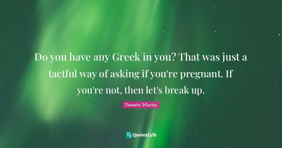 Do you have any Greek in you? That was just a tactful way of asking if you're pregnant. If you're not, then let's break up.