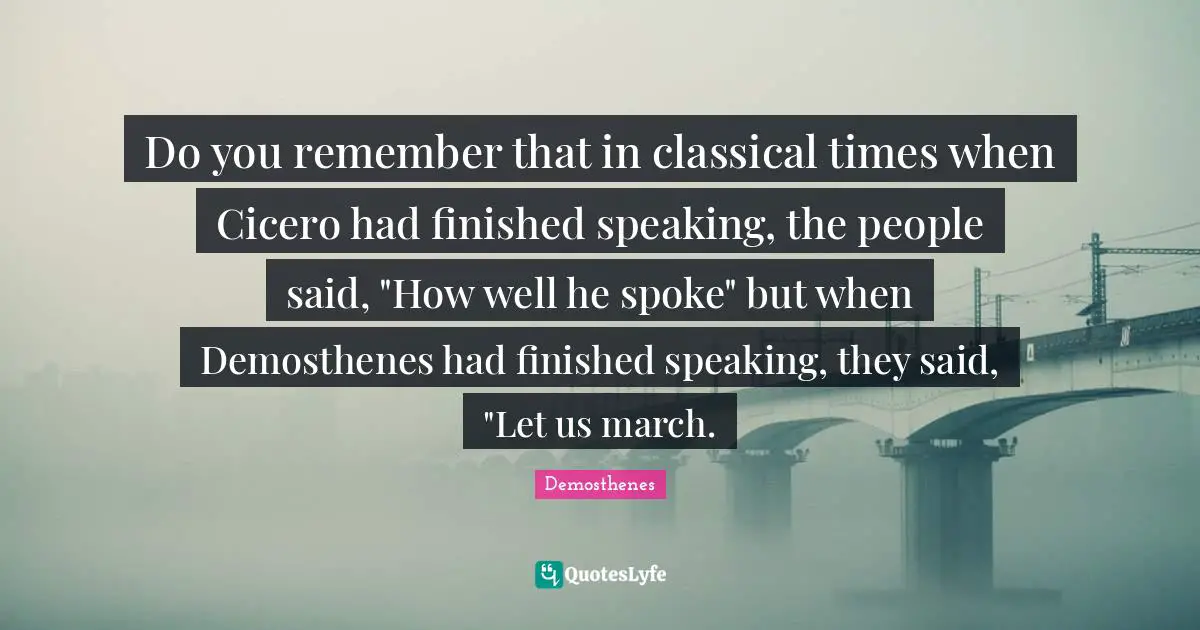 March Quotes: "Do you remember that in classical times when Cicero had finished speaking, the people said, "How well he spoke" but when Demosthenes had finished speaking, they said, "Let us march."