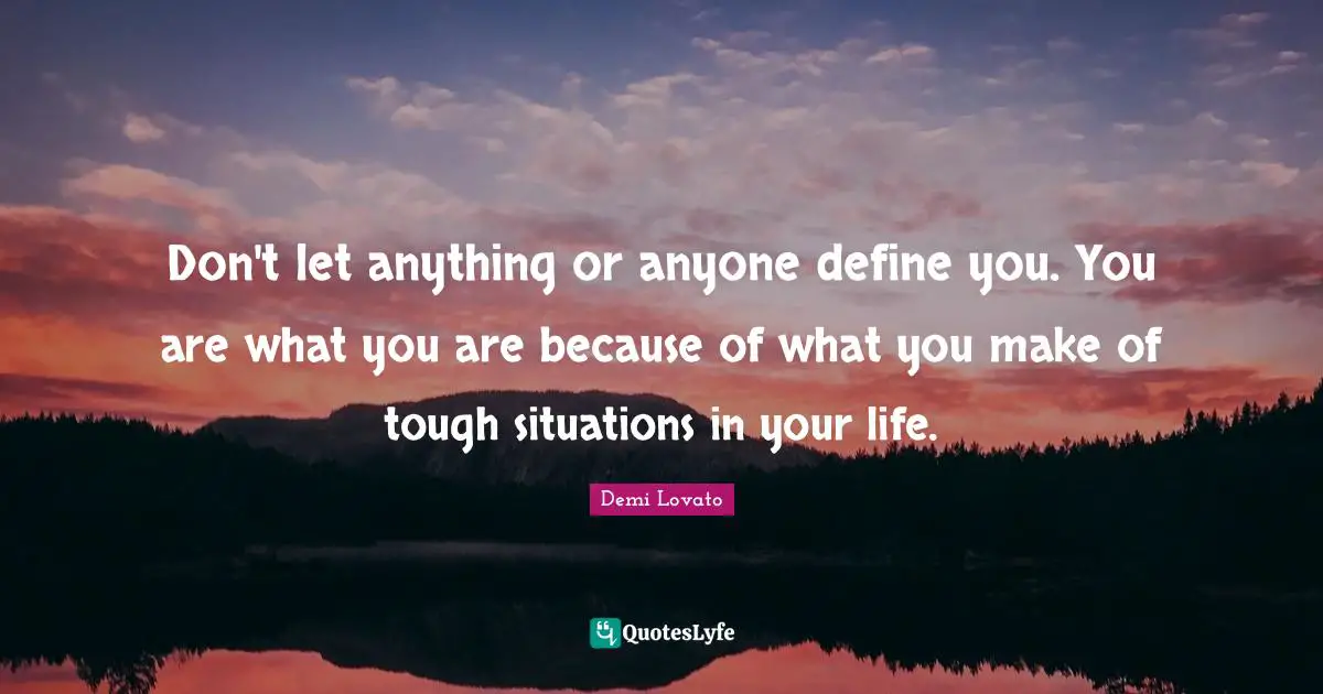 Don't let anything or anyone define you. You are what you are because of what you make of tough situations in your life.