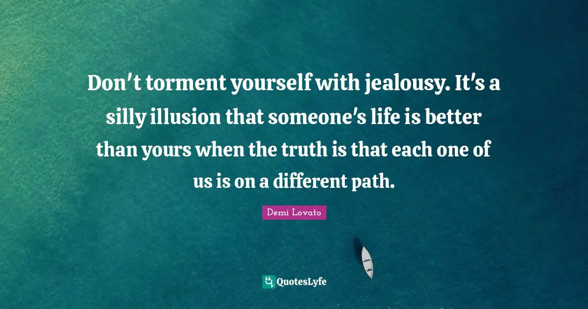 Don't torment yourself with jealousy. It's a silly illusion that someone's life is better than yours when the truth is that each one of us is on a different path.