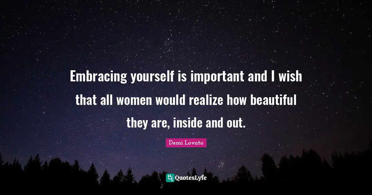 Embracing yourself is important and I wish that all women would realize how beautiful they are, inside and out.