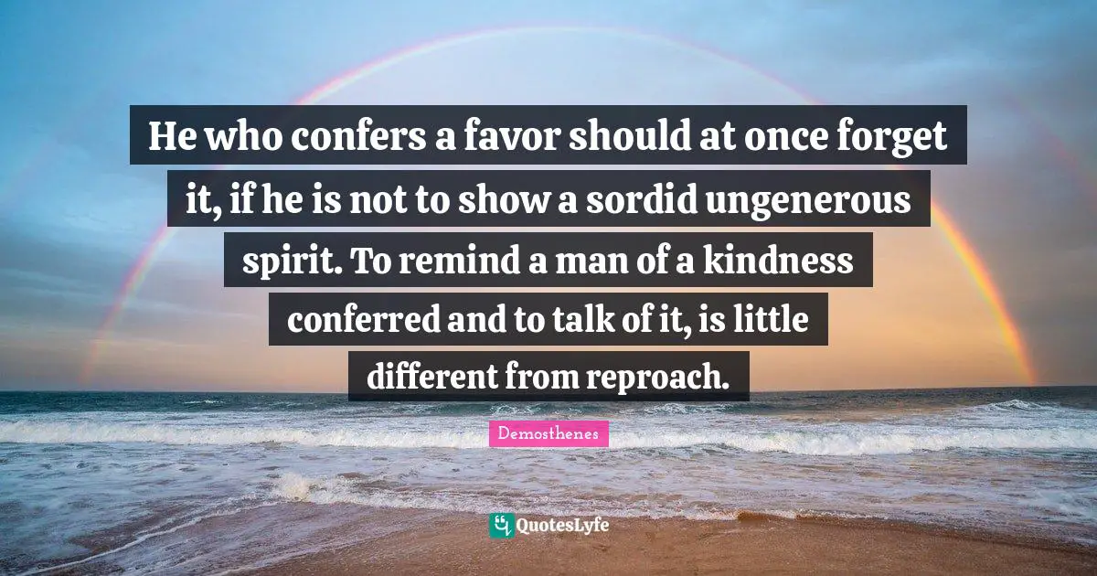 He who confers a favor should at once forget it, if he is not to show a sordid ungenerous spirit. To remind a man of a kindness conferred and to talk of it, is little different from reproach.