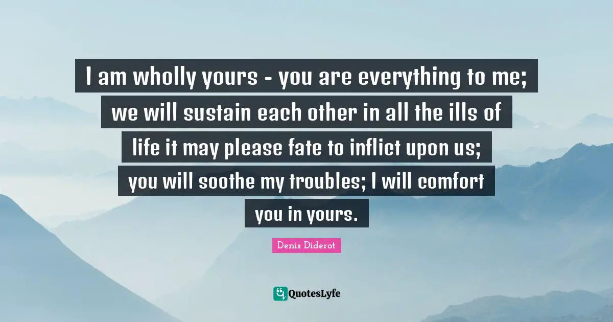 I am wholly yours - you are everything to me; we will sustain each other in all the ills of life it may please fate to inflict upon us; you will soothe my troubles; I will comfort you in yours.