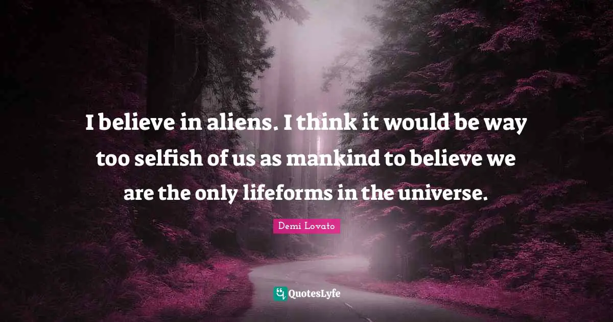 I believe in aliens. I think it would be way too selfish of us as mankind to believe we are the only lifeforms in the universe.