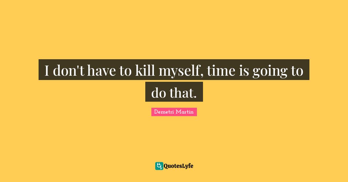 I don't have to kill myself, time is going to do that.