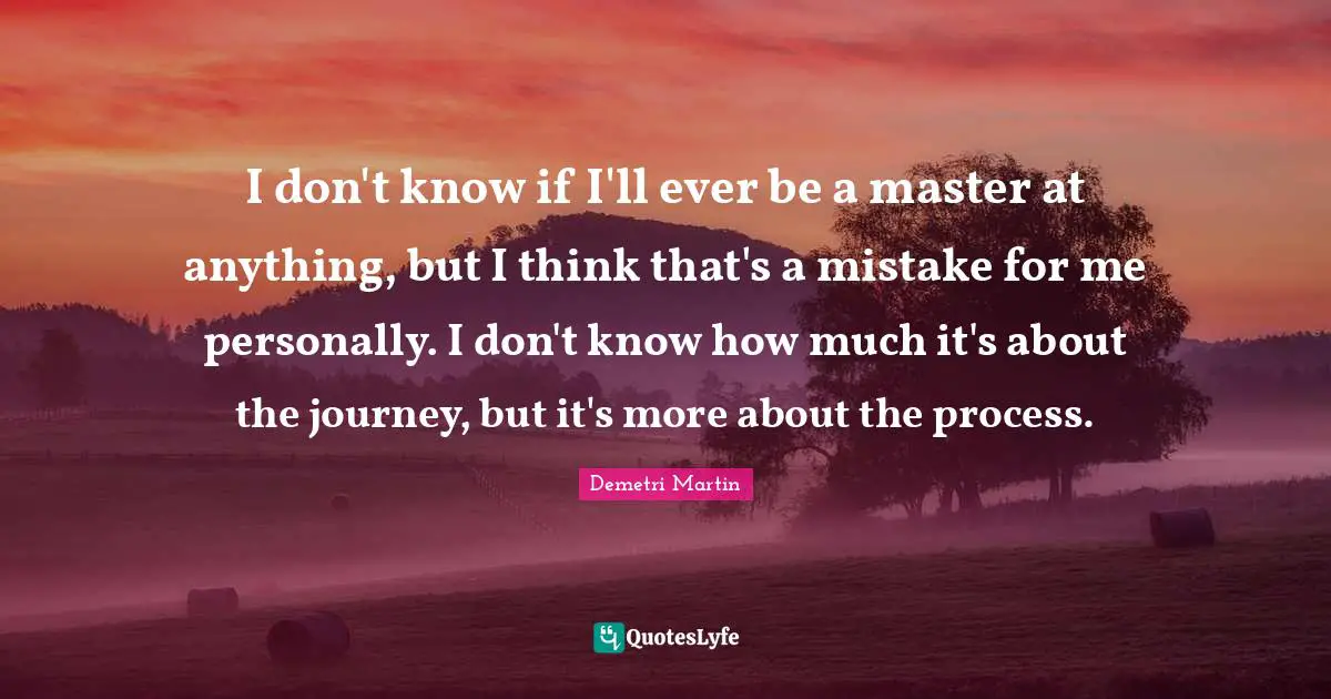 I don't know if I'll ever be a master at anything, but I think that's a mistake for me personally. I don't know how much it's about the journey, but it's more about the process.