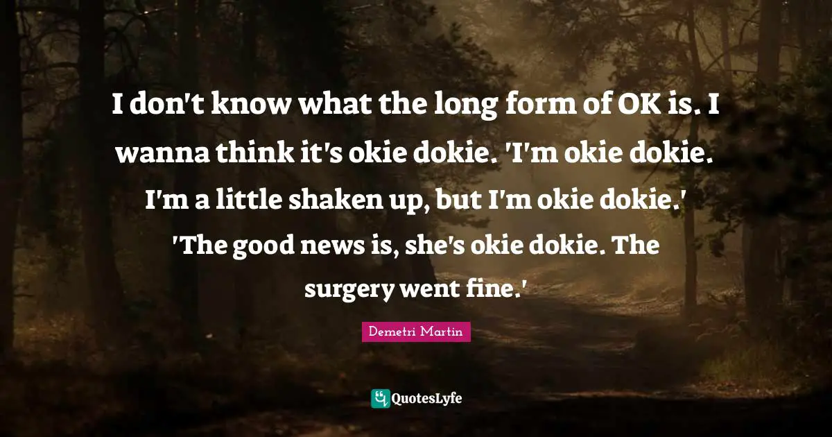 I don't know what the long form of OK is. I wanna think it's okie dokie. 'I'm okie dokie. I'm a little shaken up, but I'm okie dokie.' 'The good news is, she's okie dokie. The surgery went fine.'