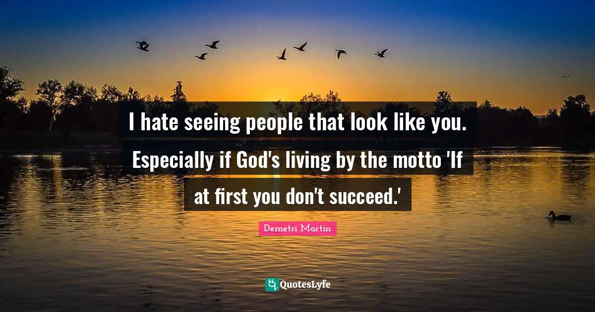 I hate seeing people that look like you. Especially if God's living by the motto 'If at first you don't succeed.'