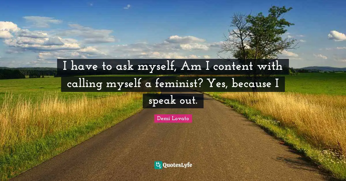 I have to ask myself, Am I content with calling myself a feminist? Yes, because I speak out.