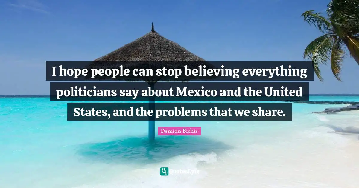 I hope people can stop believing everything politicians say about Mexico and the United States, and the problems that we share.