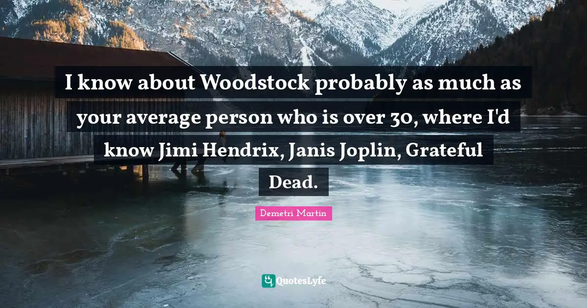 I know about Woodstock probably as much as your average person who is over 30, where I'd know Jimi Hendrix, Janis Joplin, Grateful Dead.