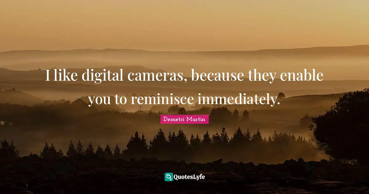 I like digital cameras, because they enable you to reminisce immediately.