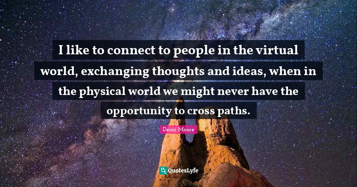 I like to connect to people in the virtual world, exchanging thoughts and ideas, when in the physical world we might never have the opportunity to cross paths.