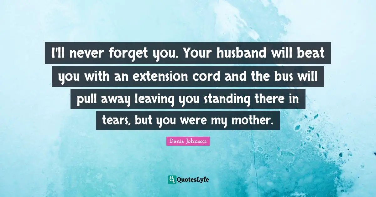Denis Johnson Quotes: "I'll never forget you. Your husband will beat you with an extension cord and the bus will pull away leaving you standing there in tears, but you were my mother."