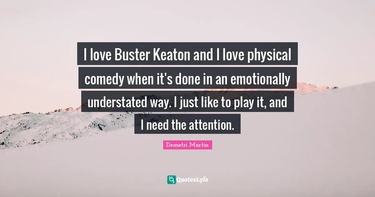 I love Buster Keaton and I love physical comedy when it's done in an emotionally understated way. I just like to play it, and I need the attention.
