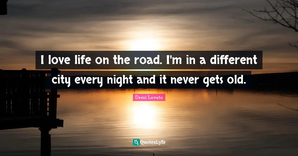 I love life on the road. I'm in a different city every night and it never gets old.