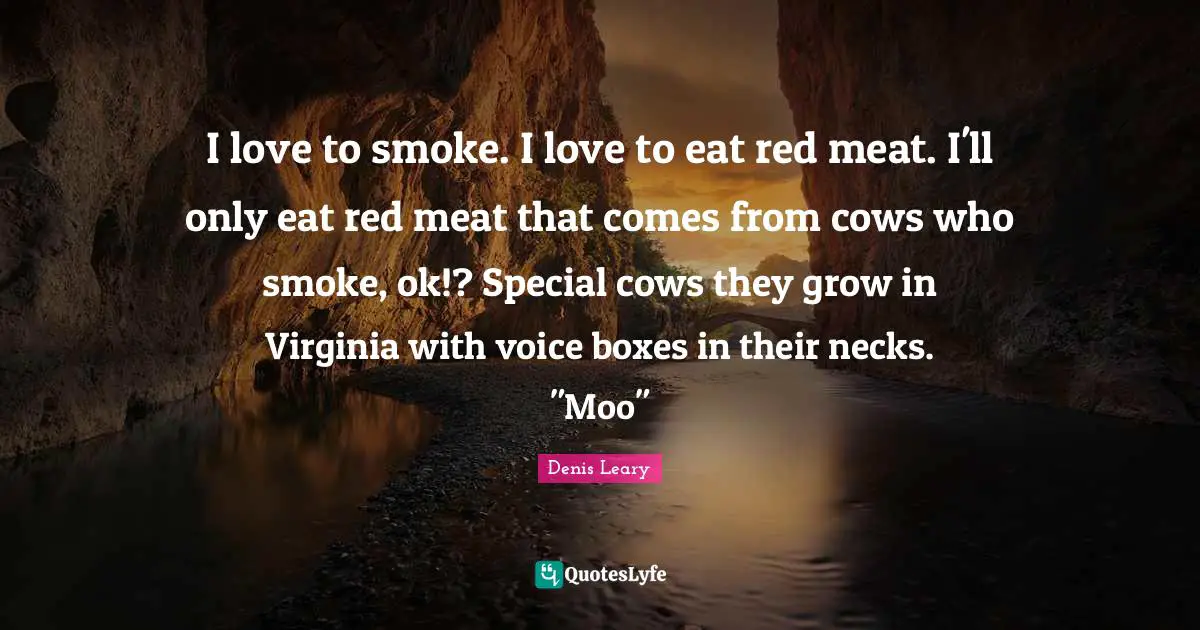 I love to smoke. I love to eat red meat. I'll only eat red meat that comes from cows who smoke, ok!? Special cows they grow in Virginia with voice boxes in their necks. "Moo"