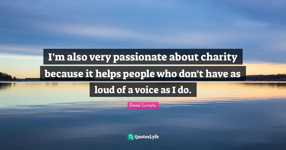 I'm also very passionate about charity because it helps people who don't have as loud of a voice as I do.