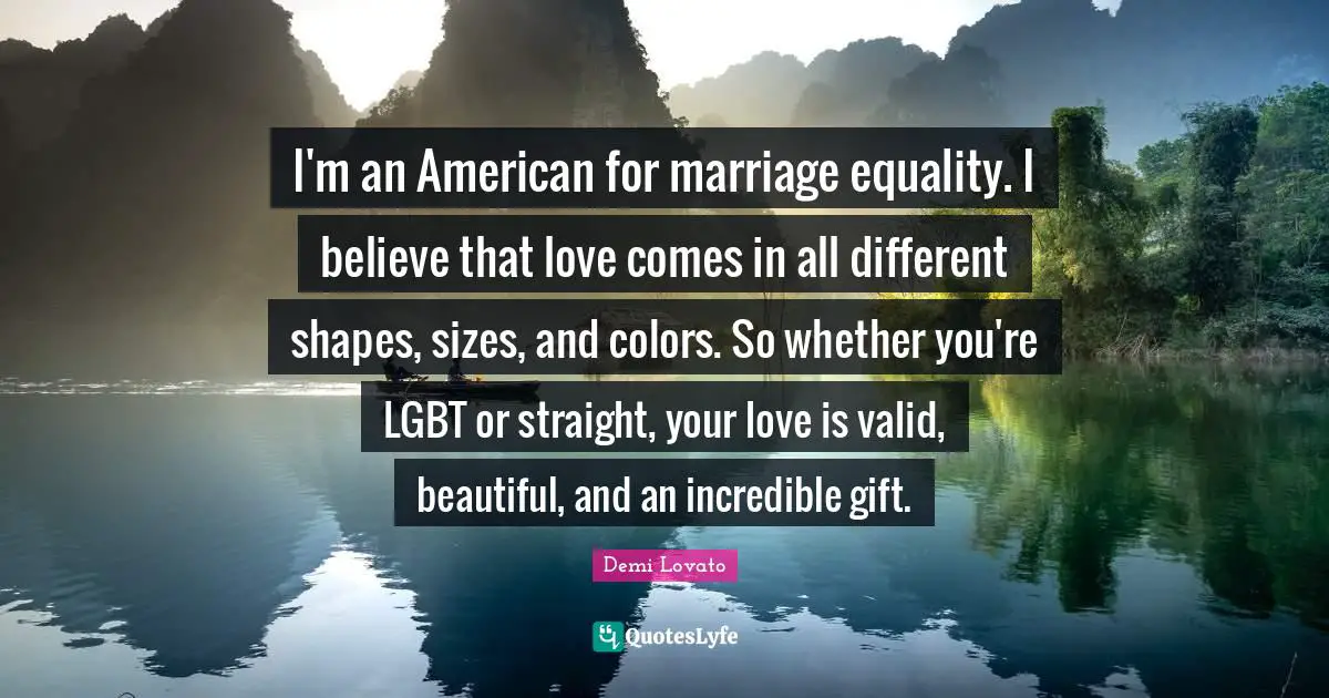 I'm an American for marriage equality. I believe that love comes in all different shapes, sizes, and colors. So whether you're LGBT or straight, your love is valid, beautiful, and an incredible gift.
